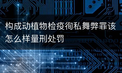 构成动植物检疫徇私舞弊罪该怎么样量刑处罚 构成动植物检疫徇私舞弊罪该怎么样量刑处罚