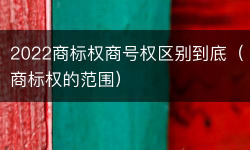 2022商标权商号权区别到底（商标权的范围）