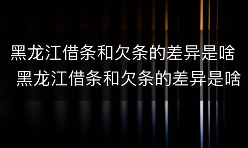 黑龙江借条和欠条的差异是啥 黑龙江借条和欠条的差异是啥呀