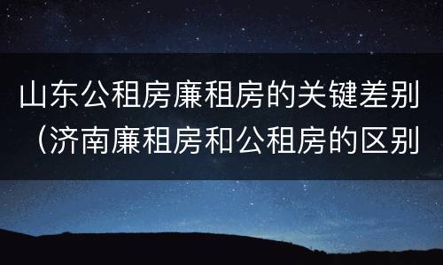 山东公租房廉租房的关键差别（济南廉租房和公租房的区别）