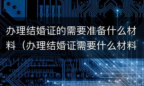 办理结婚证的需要准备什么材料（办理结婚证需要什么材料?）
