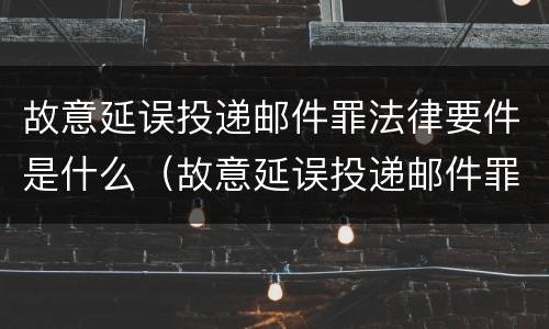 故意延误投递邮件罪法律要件是什么（故意延误投递邮件罪案例）