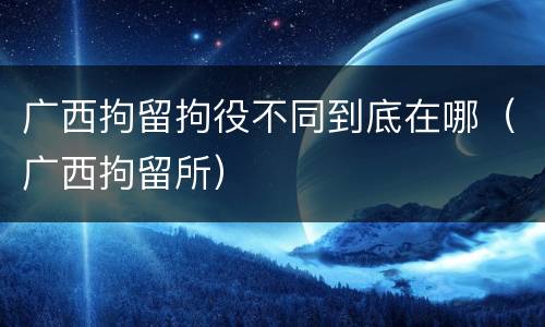 广西拘留拘役不同到底在哪（广西拘留所）