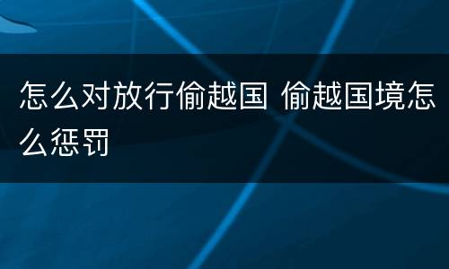 怎么对放行偷越国 偷越国境怎么惩罚