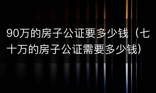 90万的房子公证要多少钱（七十万的房子公证需要多少钱）