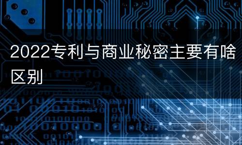 2022专利与商业秘密主要有啥区别