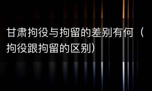 甘肃拘役与拘留的差别有何（拘役跟拘留的区别）