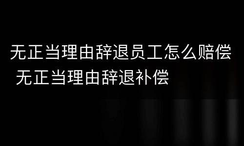 无正当理由辞退员工怎么赔偿 无正当理由辞退补偿