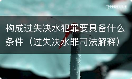 构成过失决水犯罪要具备什么条件（过失决水罪司法解释）