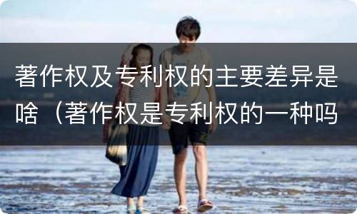著作权及专利权的主要差异是啥（著作权是专利权的一种吗）
