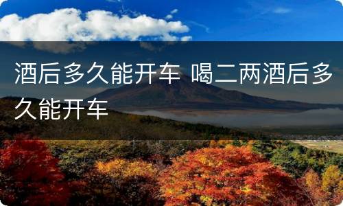 酒后多久能开车 喝二两酒后多久能开车