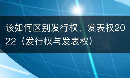 该如何区别发行权、发表权2022（发行权与发表权）