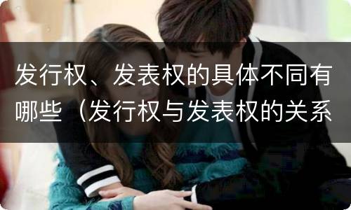 发行权、发表权的具体不同有哪些（发行权与发表权的关系）