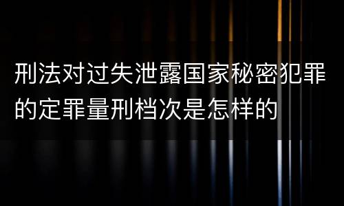 刑法对过失泄露国家秘密犯罪的定罪量刑档次是怎样的