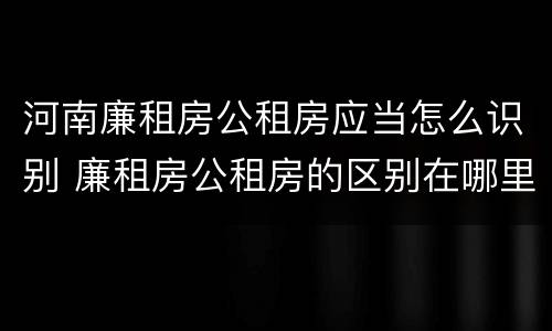 河南廉租房公租房应当怎么识别 廉租房公租房的区别在哪里