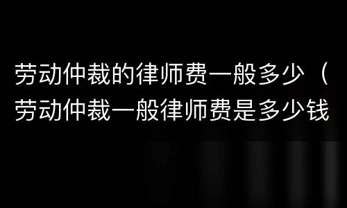 劳动仲裁的律师费一般多少（劳动仲裁一般律师费是多少钱）