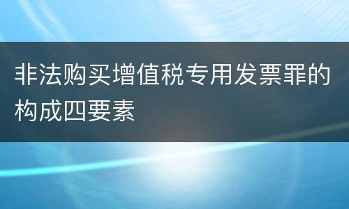非法购买增值税专用发票罪的构成四要素 非法购买增值税专用发票罪的构成四要素