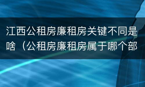 江西公租房廉租房关键不同是啥（公租房廉租房属于哪个部门管）