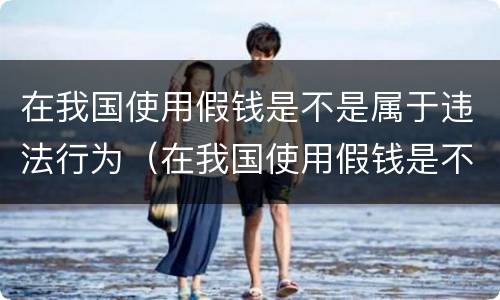 在我国使用假钱是不是属于违法行为（在我国使用假钱是不是属于违法行为呢）