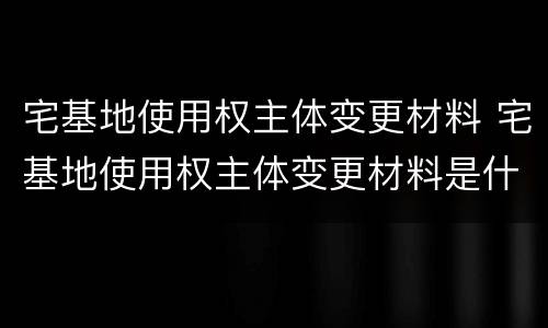 宅基地使用权主体变更材料 宅基地使用权主体变更材料是什么