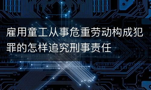 雇用童工从事危重劳动构成犯罪的怎样追究刑事责任