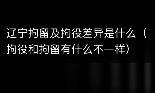 辽宁拘留及拘役差异是什么（拘役和拘留有什么不一样）