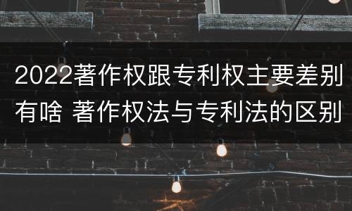 2022著作权跟专利权主要差别有啥 著作权法与专利法的区别