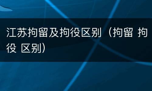 江苏拘留及拘役区别（拘留 拘役 区别）