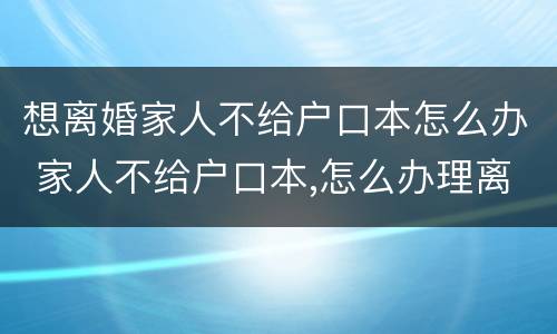 想离婚家人不给户口本怎么办 家人不给户口本,怎么办理离婚