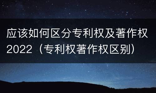应该如何区分专利权及著作权2022（专利权著作权区别）