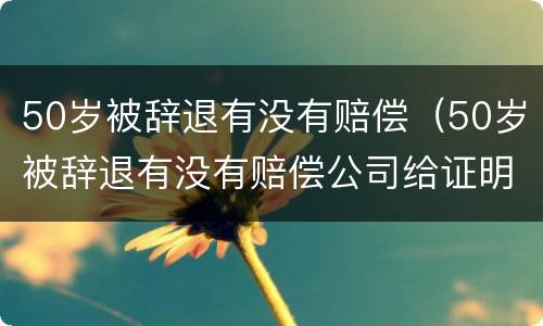 50岁被辞退有没有赔偿（50岁被辞退有没有赔偿公司给证明失业）