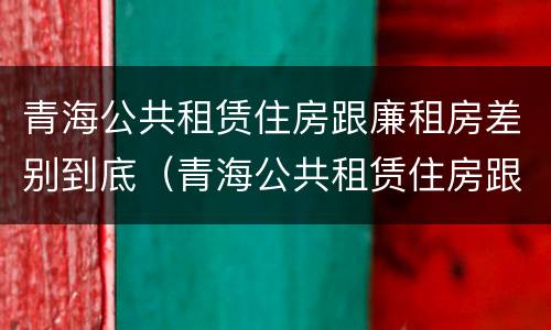 青海公共租赁住房跟廉租房差别到底（青海公共租赁住房跟廉租房差别到底有多大）