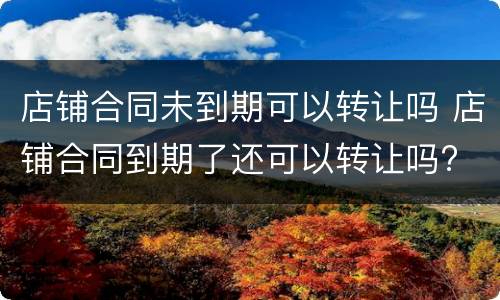 店铺合同未到期可以转让吗 店铺合同到期了还可以转让吗?