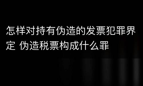 怎样对持有伪造的发票犯罪界定 伪造税票构成什么罪