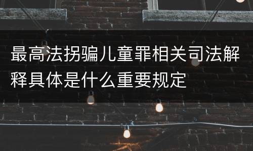 最高法拐骗儿童罪相关司法解释具体是什么重要规定