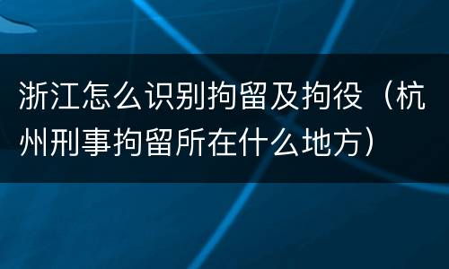 浙江怎么识别拘留及拘役（杭州刑事拘留所在什么地方）