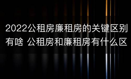 2022公租房廉租房的关键区别有啥 公租房和廉租房有什么区别?2019年的