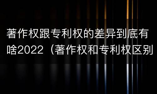 著作权跟专利权的差异到底有啥2022（著作权和专利权区别）