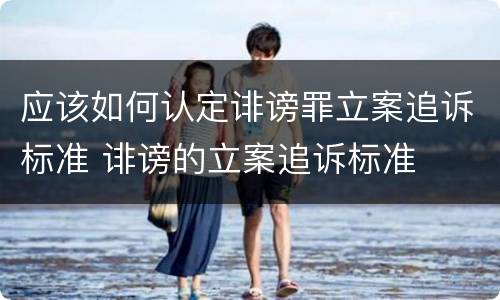 应该如何认定诽谤罪立案追诉标准 诽谤的立案追诉标准