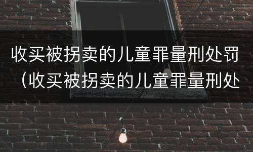 收买被拐卖的儿童罪量刑处罚（收买被拐卖的儿童罪量刑处罚标准）