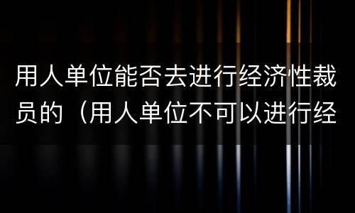 用人单位能否去进行经济性裁员的（用人单位不可以进行经济性裁员）