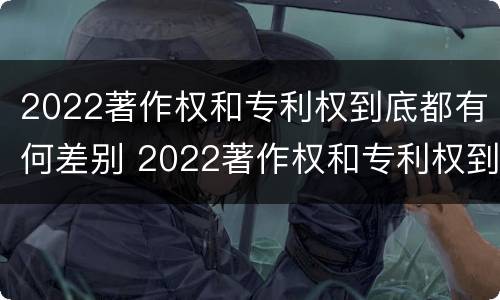 2022著作权和专利权到底都有何差别 2022著作权和专利权到底都有何差别呢