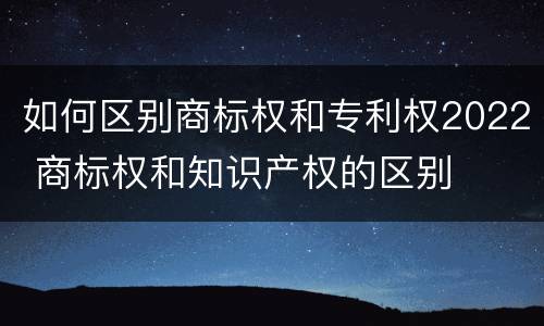 如何区别商标权和专利权2022 商标权和知识产权的区别