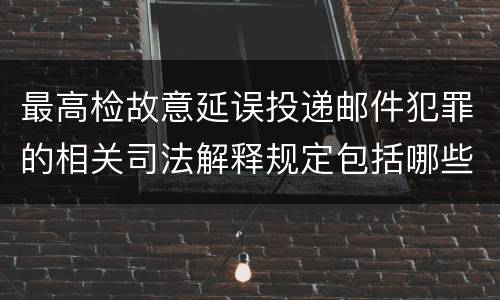 最高检故意延误投递邮件犯罪的相关司法解释规定包括哪些主要内容