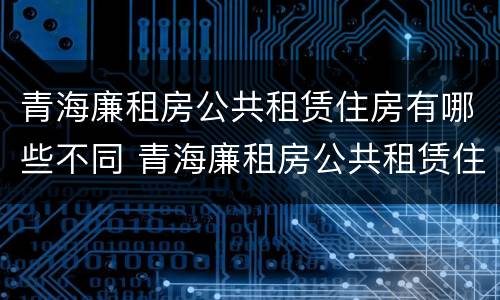 青海廉租房公共租赁住房有哪些不同 青海廉租房公共租赁住房有哪些不同地方