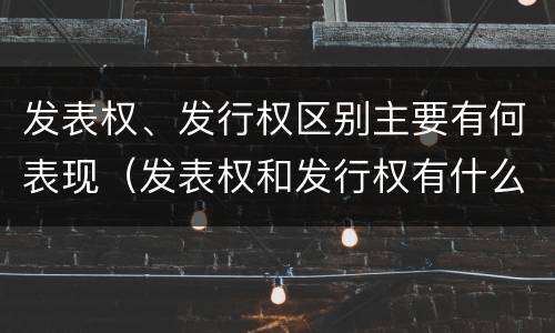 发表权、发行权区别主要有何表现（发表权和发行权有什么区别）
