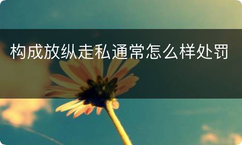 构成放纵走私通常怎么样处罚