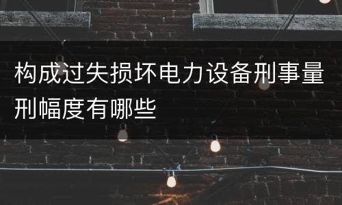 构成过失损坏电力设备刑事量刑幅度有哪些