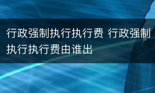 行政强制执行执行费 行政强制执行执行费由谁出