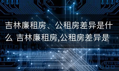 吉林廉租房、公租房差异是什么 吉林廉租房,公租房差异是什么意思